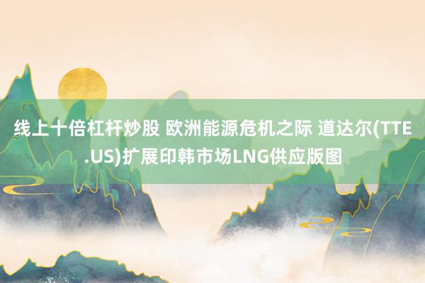 线上十倍杠杆炒股 欧洲能源危机之际 道达尔(TTE.US)扩展印韩市场LNG供应版图