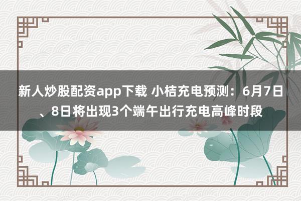 新人炒股配资app下载 小桔充电预测：6月7日、8日将出现3个端午出行充电高峰时段