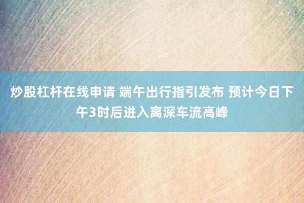 炒股杠杆在线申请 端午出行指引发布 预计今日下午3时后进入离深车流高峰