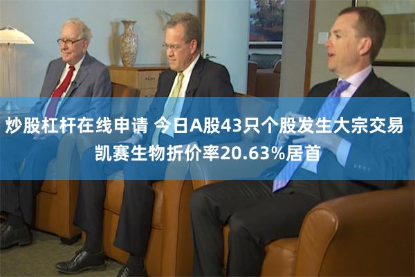 炒股杠杆在线申请 今日A股43只个股发生大宗交易 凯赛生物折价率20.63%居首