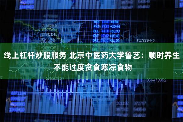 线上杠杆炒股服务 北京中医药大学鲁艺：顺时养生 不能过度贪食寒凉食物