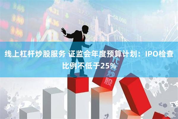 线上杠杆炒股服务 证监会年度预算计划：IPO检查比例不低于25%