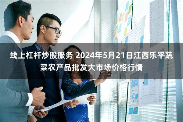 线上杠杆炒股服务 2024年5月21日江西乐平蔬菜农产品批发大市场价格行情