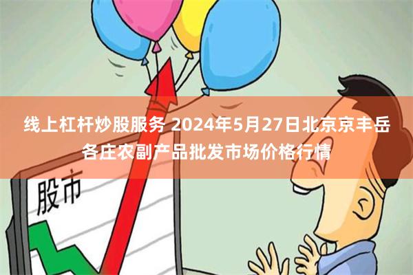 线上杠杆炒股服务 2024年5月27日北京京丰岳各庄农副产品批发市场价格行情