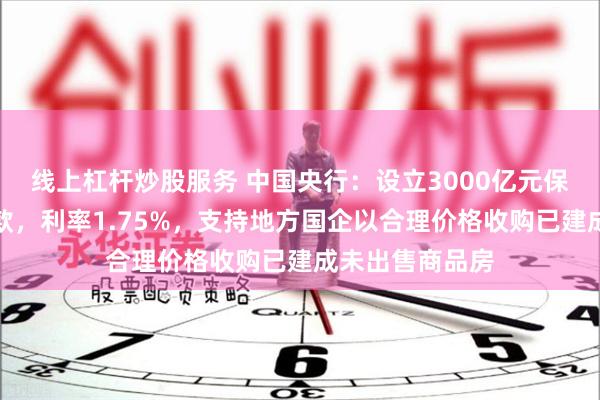 线上杠杆炒股服务 中国央行：设立3000亿元保障性住房再贷款，利率1.75%，支持地方国企以合理价格收购已建成未出售商品房