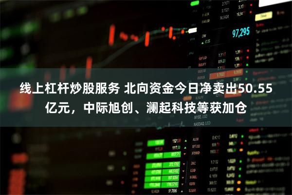 线上杠杆炒股服务 北向资金今日净卖出50.55亿元，中际旭创、澜起科技等获加仓