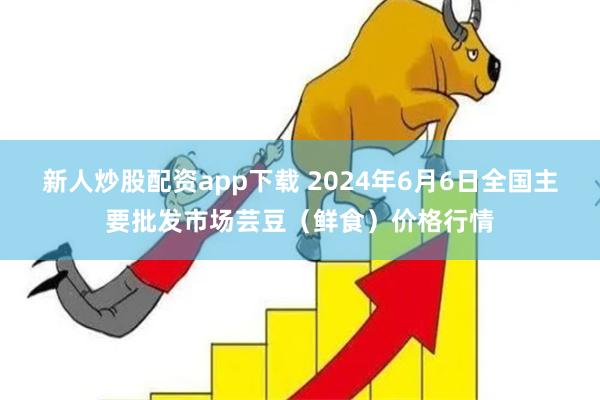 新人炒股配资app下载 2024年6月6日全国主要批发市场芸豆（鲜食）价格行情