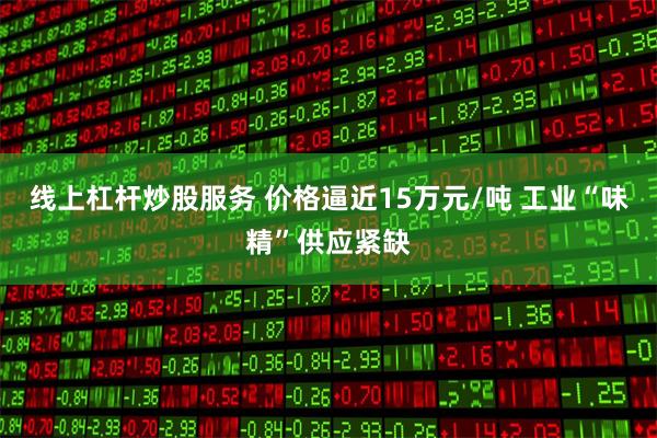 线上杠杆炒股服务 价格逼近15万元/吨 工业“味精”供应紧缺