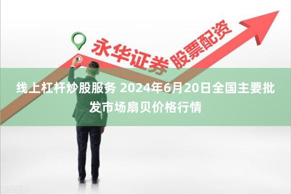 线上杠杆炒股服务 2024年6月20日全国主要批发市场扇贝价格行情