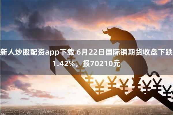 新人炒股配资app下载 6月22日国际铜期货收盘下跌1.42%，报70210元