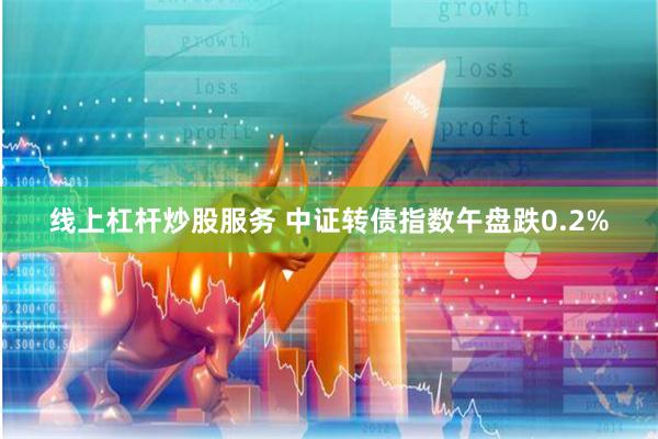 线上杠杆炒股服务 中证转债指数午盘跌0.2%