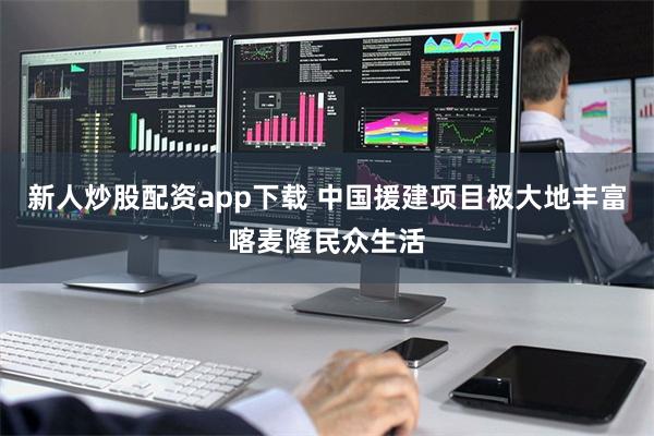 新人炒股配资app下载 中国援建项目极大地丰富喀麦隆民众生活