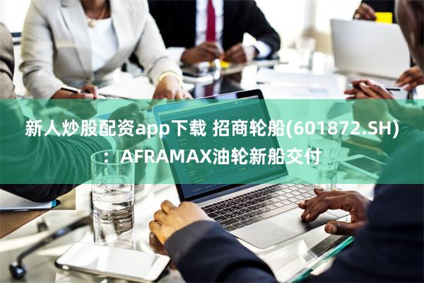 新人炒股配资app下载 招商轮船(601872.SH)：AFRAMAX油轮新船交付