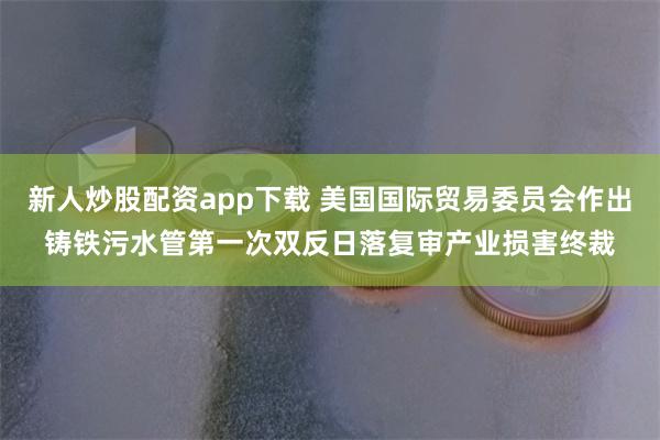 新人炒股配资app下载 美国国际贸易委员会作出铸铁污水管第一次双反日落复审产业损害终裁