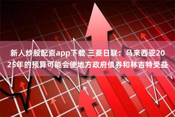 新人炒股配资app下载 三菱日联：马来西亚2025年的预算可能会使地方政府债券和林吉特受益