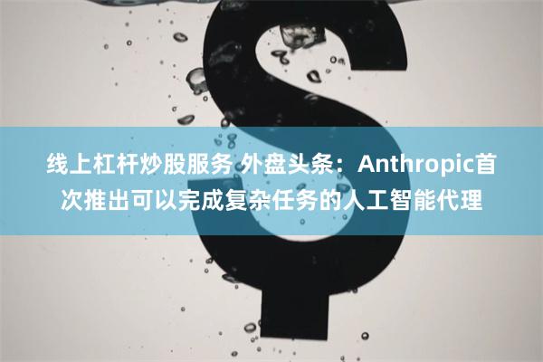 线上杠杆炒股服务 外盘头条：Anthropic首次推出可以完成复杂任务的人工智能代理