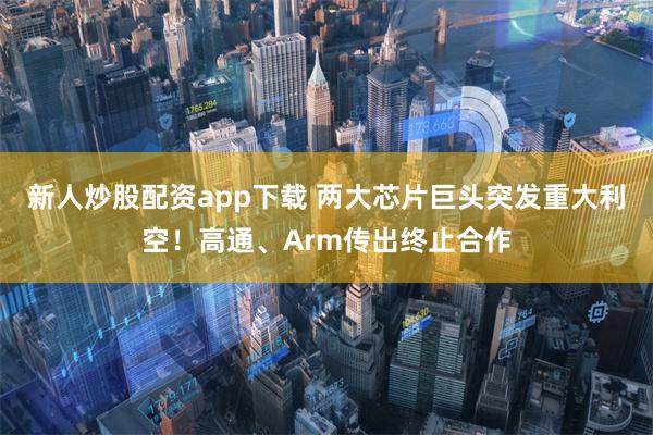 新人炒股配资app下载 两大芯片巨头突发重大利空！高通、Arm传出终止合作