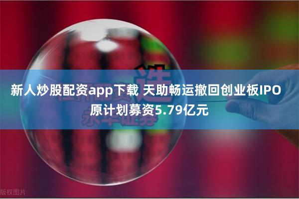 新人炒股配资app下载 天助畅运撤回创业板IPO  原计划募资5.79亿元