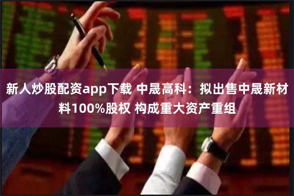 新人炒股配资app下载 中晟高科：拟出售中晟新材料100%股权 构成重大资产重组