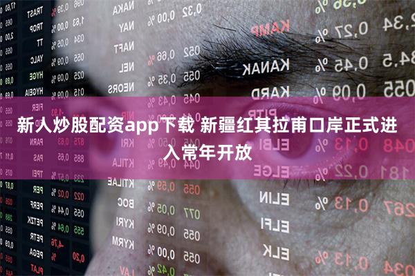 新人炒股配资app下载 新疆红其拉甫口岸正式进入常年开放