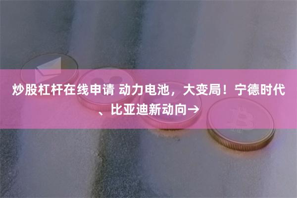 炒股杠杆在线申请 动力电池，大变局！宁德时代、比亚迪新动向→